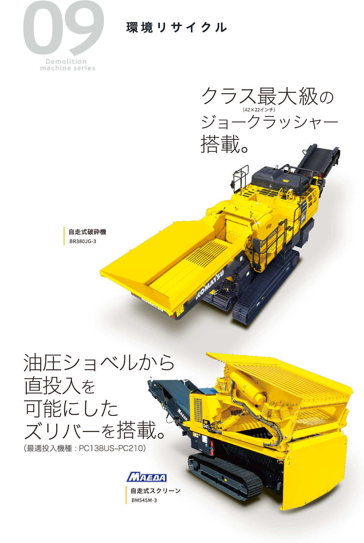 09 Demolition machine series 環境リサイクル クラス最大級のジョークラッシャー搭載。（42×22インチ）油圧ショベルから直投入を可能にしたズリバーを搭載。（最適投入機種 :PC138US~PC210）自走式破砕機 BR380JG-3 自走式スクリーン BM545M-3