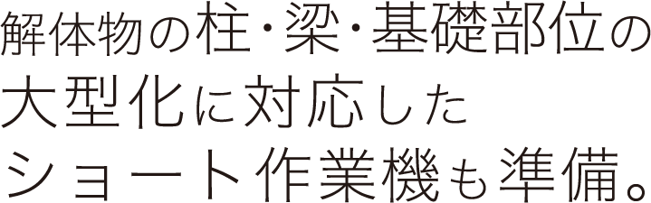 解体物の柱・梁・基礎部位の大型化に対応したショート作業機も準備。