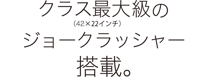 クラス最大級のジョークラッシャー搭載。（42×22インチ）