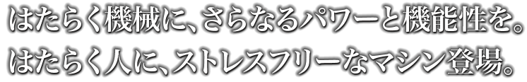 はたらく機械に、さらなるパワーと機能性を。はたらく人に、ストレスフリーなマシン登場。