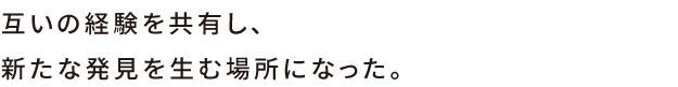 互いの経験を教諭し、新たな発見を生む場所になった。