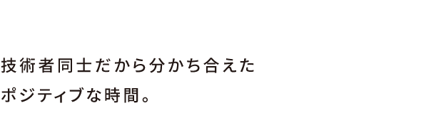 技術者同士だから分かち合えたポジティブな時間。