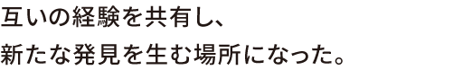 互いの経験を教諭し、新たな発見を生む場所になった。