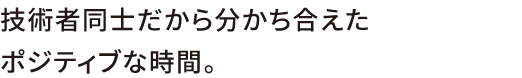 技術者同士だから分かち合えたポジティブな時間。