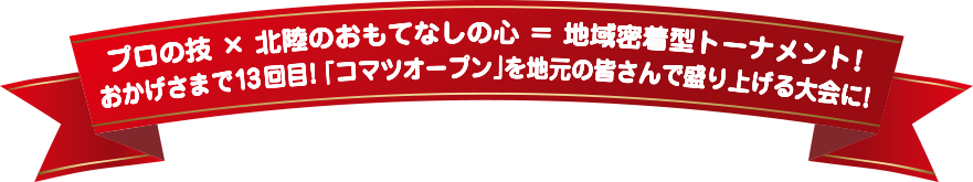 プロの技 × 北陸のおもてなしの心 ＝ 地域密着型トーナメント！おかげさまで13回目！「コマツオープン」を地元の皆さんで盛り上げる大会に！