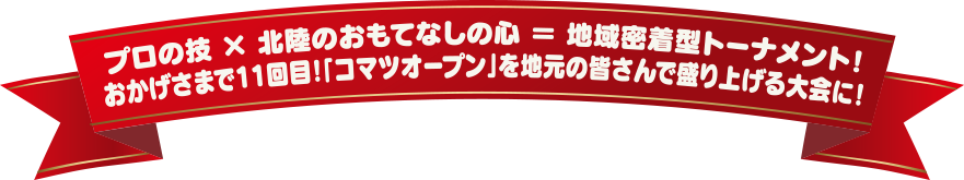 プロの技 × 北陸のおもてなしの心 = 地域密着型トーナメント!おかげさまで11回目!「コマツオープン」を地元の皆さんで盛り上げる大会に!