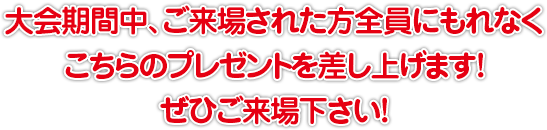 大会期間中、ご来場された方全員にもれなく、こちらのプレゼントを差し上げます！ぜひご来場下さい！
