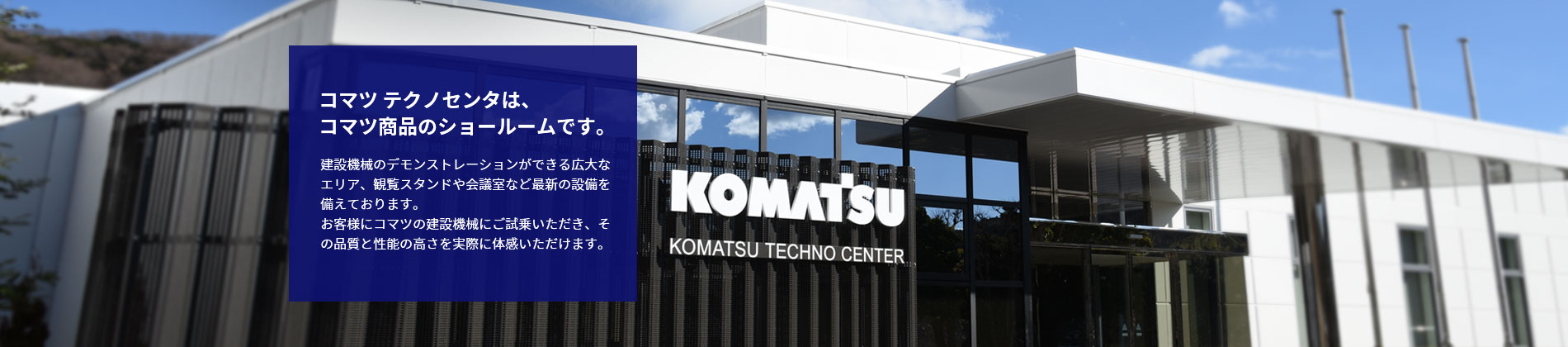 コマツ テクノセンタは、コマツ商品のショールームです。建設機械のデモンストレーションができる広大なエリア、観覧スタンドや会議室など最新の設備を備えております。お客様にコマツの建設機械にご試乗いただき、その品質と性能の高さを実際に体感いただけます。